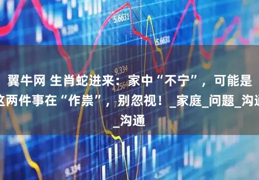 翼牛网 生肖蛇进来：家中“不宁”，可能是这两件事在“作祟”，别忽视！_家庭_问题_沟通