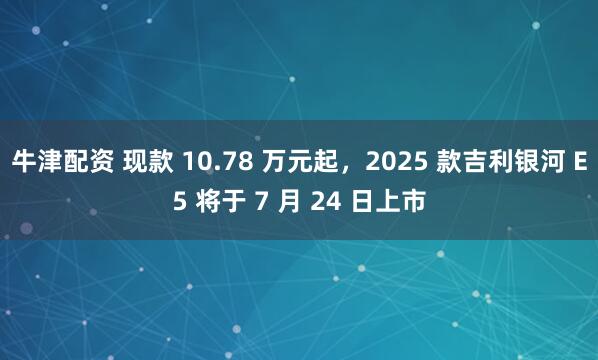 牛津配资 现款 10.78 万元起，2025 款吉利银河 E5 将于 7 月 24 日上市