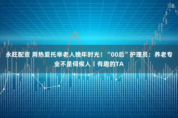 永旺配资 用热爱托举老人晚年时光！“00后”护理员：养老专业不是伺候人丨有趣的TA