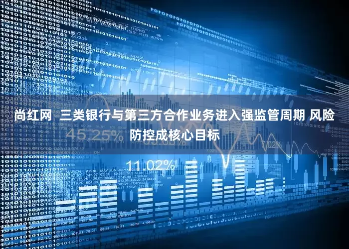 尚红网  三类银行与第三方合作业务进入强监管周期 风险防控成核心目标