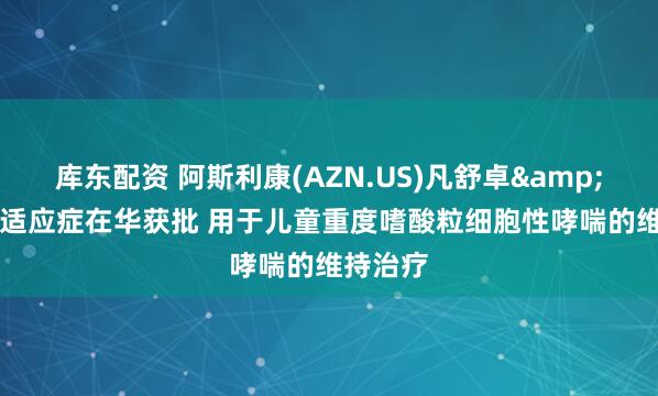 库东配资 阿斯利康(AZN.US)凡舒卓&reg;新适应症在华获批 用于儿童重度嗜酸粒细胞性哮喘的维持治疗