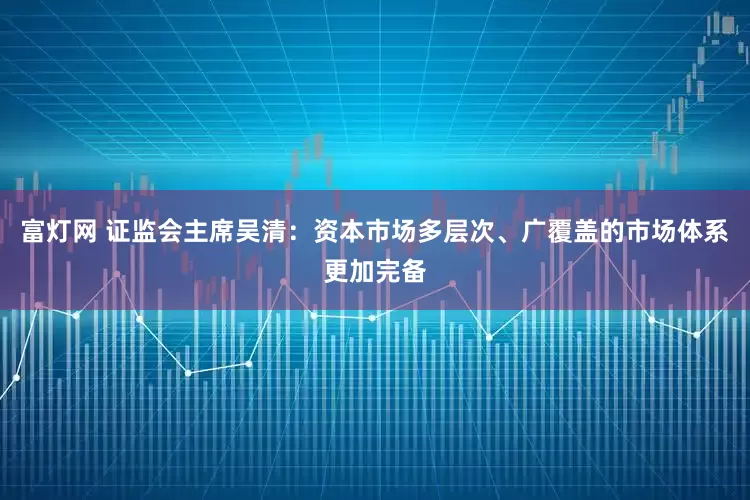 富灯网 证监会主席吴清：资本市场多层次、广覆盖的市场体系更加完备