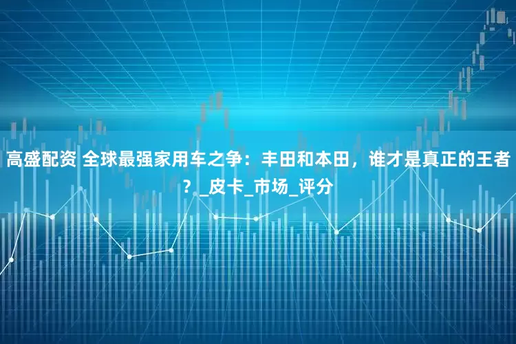 高盛配资 全球最强家用车之争：丰田和本田，谁才是真正的王者？_皮卡_市场_评分
