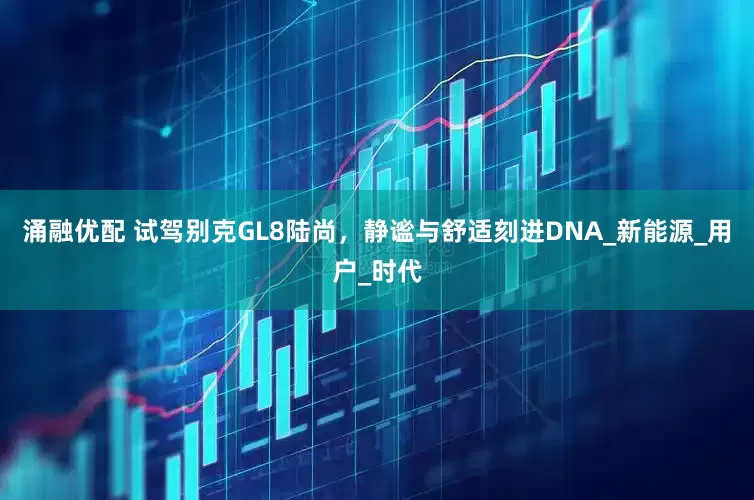 涌融优配 试驾别克GL8陆尚，静谧与舒适刻进DNA_新能源_用户_时代