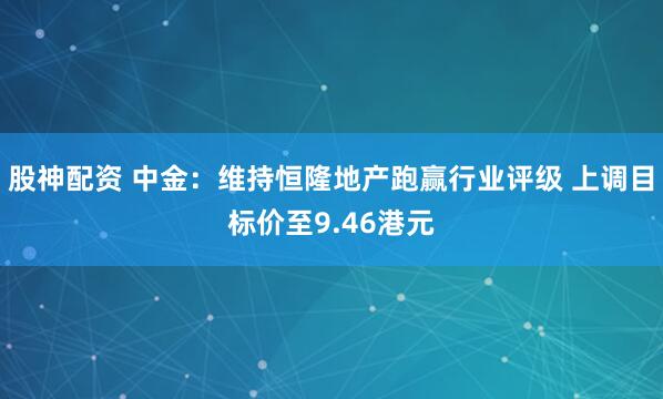 股神配资 中金：维持恒隆地产跑赢行业评级 上调目标价至9.46港元