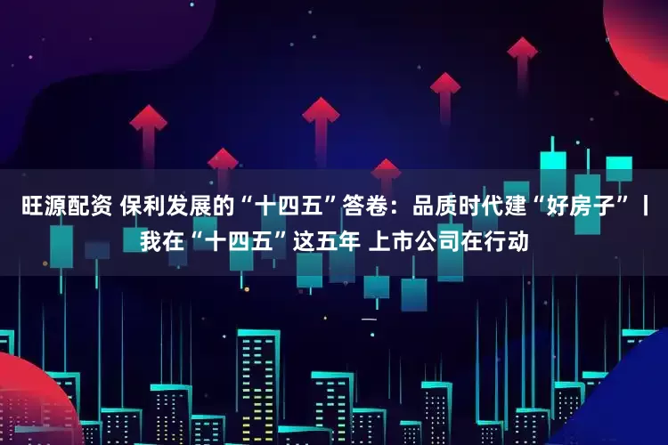 旺源配资 保利发展的“十四五”答卷：品质时代建“好房子”丨我在“十四五”这五年 上市公司在行动