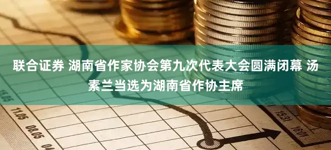 联合证券 湖南省作家协会第九次代表大会圆满闭幕 汤素兰当选为湖南省作协主席
