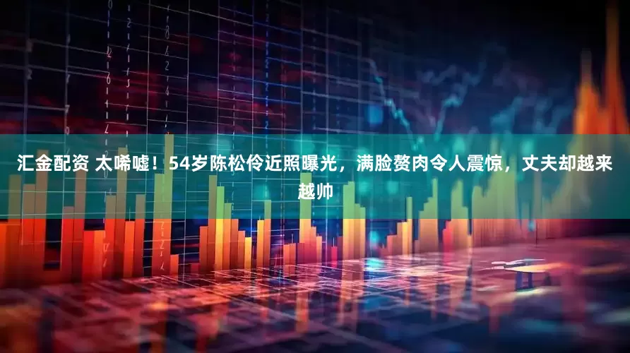 汇金配资 太唏嘘！54岁陈松伶近照曝光，满脸赘肉令人震惊，丈夫却越来越帅