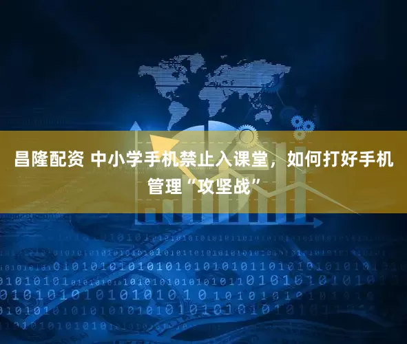 昌隆配资 中小学手机禁止入课堂，如何打好手机管理“攻坚战”