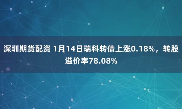 深圳期货配资 1月14日瑞科转债上涨0.18%，转股溢价率78.08%