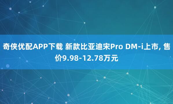 奇侠优配APP下载 新款比亚迪宋Pro DM-i上市, 售价9.98-12.78万元