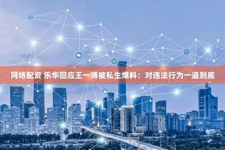 网络配资 乐华回应王一博被私生爆料：对违法行为一追到底