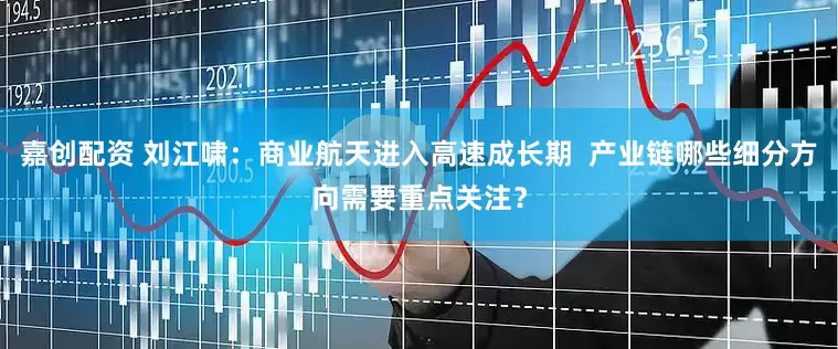 嘉创配资 刘江啸：商业航天进入高速成长期  产业链哪些细分方向需要重点关注？