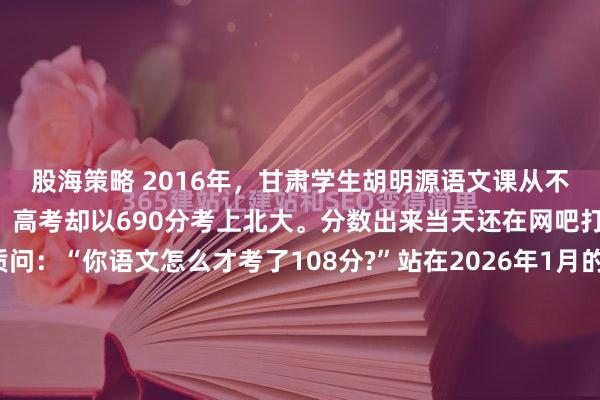 股海策略 2016年，甘肃学生胡明源语文课从不听讲，天天熬夜打游戏，高考却以690分考上北大。分数出来当天还在网吧打游戏，回家后父亲质问：“你语文怎么才考了108分?”站在2026年1月的凛冽寒风里，回望十年前那个燥热的兰州夏天，依然能嗅到空气中弥漫的火药味。那是一场关于教育、博弈与代际冲突的微...